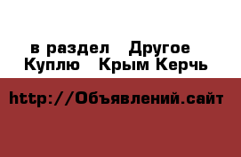  в раздел : Другое » Куплю . Крым,Керчь